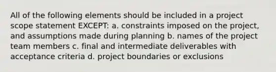 All of the following elements should be included in a project scope statement EXCEPT: a. constraints imposed on the project, and assumptions made during planning b. names of the project team members c. final and intermediate deliverables with acceptance criteria d. project boundaries or exclusions