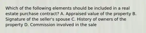 Which of the following elements should be included in a real estate purchase contract? A. Appraised value of the property B. Signature of the seller's spouse C. History of owners of the property D. Commission involved in the sale