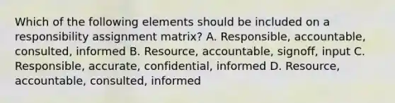 Which of the following elements should be included on a responsibility assignment matrix? A. Responsible, accountable, consulted, informed B. Resource, accountable, signoff, input C. Responsible, accurate, confidential, informed D. Resource, accountable, consulted, informed