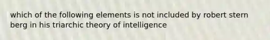 which of the following elements is not included by robert stern berg in his triarchic theory of intelligence