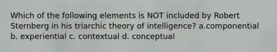 Which of the following elements is NOT included by Robert Sternberg in his triarchic theory of intelligence? a.componential b. experiential c. contextual d. conceptual