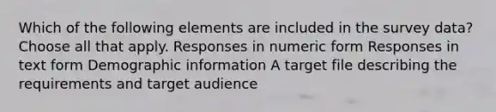 Which of the following elements are included in the survey data? Choose all that apply. Responses in numeric form Responses in text form Demographic information A target file describing the requirements and target audience