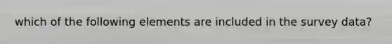 which of the following elements are included in the survey data?