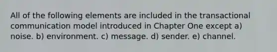 All of the following elements are included in the transactional communication model introduced in Chapter One except a) noise. b) environment. c) message. d) sender. e) channel.