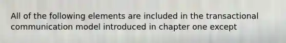 All of the following elements are included in the transactional communication model introduced in chapter one except