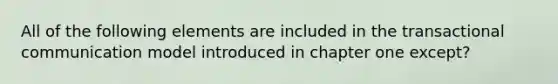 All of the following elements are included in the transactional communication model introduced in chapter one except?