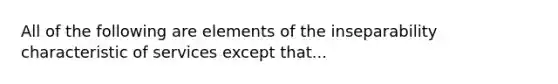 All of the following are elements of the inseparability characteristic of services except that...