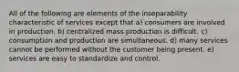 All of the following are elements of the inseparability characteristic of services except that a) consumers are involved in production. b) centralized mass production is difficult. c) consumption and production are simultaneous. d) many services cannot be performed without the customer being present. e) services are easy to standardize and control.