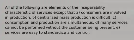 All of the following are elements of the inseparability characteristic of services except that a) consumers are involved in production. b) centralized mass production is difficult. c) consumption and production are simultaneous. d) many services cannot be performed without the customer being present. e) services are easy to standardize and control.