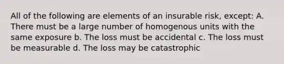 All of the following are elements of an insurable risk, except: A. There must be a large number of homogenous units with the same exposure b. The loss must be accidental c. The loss must be measurable d. The loss may be catastrophic