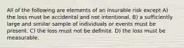 All of the following are elements of an insurable risk except A) the loss must be accidental and not intentional. B) a sufficiently large and similar sample of individuals or events must be present. C) the loss must not be definite. D) the loss must be measurable.