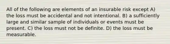 All of the following are elements of an insurable risk except A) the loss must be accidental and not intentional. B) a sufficiently large and similar sample of individuals or events must be present. C) the loss must not be definite. D) the loss must be measurable.