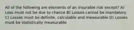 All of the following are elements of an insurable risk except? A) Loss must not be due to chance B) Losses cannot be mandatory C) Losses must be definite, calculable and measurable D) Losses must be statistically measurable