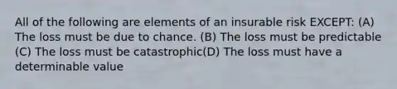 All of the following are elements of an insurable risk EXCEPT: (A) The loss must be due to chance. (B) The loss must be predictable (C) The loss must be catastrophic(D) The loss must have a determinable value