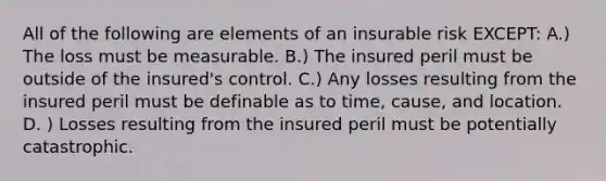 All of the following are elements of an insurable risk EXCEPT: A.) The loss must be measurable. B.) The insured peril must be outside of the insured's control. C.) Any losses resulting from the insured peril must be definable as to time, cause, and location. D. ) Losses resulting from the insured peril must be potentially catastrophic.