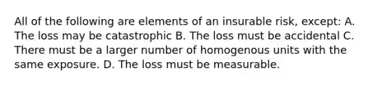 All of the following are elements of an insurable risk, except: A. The loss may be catastrophic B. The loss must be accidental C. There must be a larger number of homogenous units with the same exposure. D. The loss must be measurable.