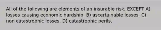 All of the following are elements of an insurable risk, EXCEPT A) losses causing economic hardship. B) ascertainable losses. C) non catastrophic losses. D) catastrophic perils.