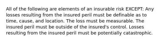 All of the following are elements of an insurable risk EXCEPT: Any losses resulting from the insured peril must be definable as to time, cause, and location. The loss must be measurable. The insured peril must be outside of the insured's control. Losses resulting from the insured peril must be potentially catastrophic.