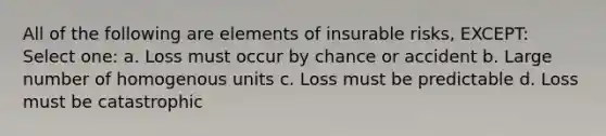 All of the following are elements of insurable risks, EXCEPT: Select one: a. Loss must occur by chance or accident b. Large number of homogenous units c. Loss must be predictable d. Loss must be catastrophic