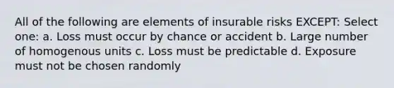 All of the following are elements of insurable risks EXCEPT: Select one: a. Loss must occur by chance or accident b. Large number of homogenous units c. Loss must be predictable d. Exposure must not be chosen randomly