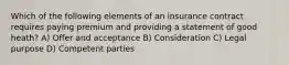 Which of the following elements of an insurance contract requires paying premium and providing a statement of good heath? A) Offer and acceptance B) Consideration C) Legal purpose D) Competent parties