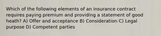 Which of the following elements of an insurance contract requires paying premium and providing a statement of good heath? A) Offer and acceptance B) Consideration C) Legal purpose D) Competent parties