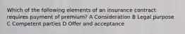 Which of the following elements of an insurance contract requires payment of premium? A Consideration B Legal purpose C Competent parties D Offer and acceptance