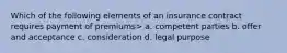 Which of the following elements of an insurance contract requires payment of premiums> a. competent parties b. offer and acceptance c. consideration d. legal purpose