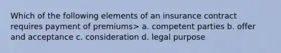 Which of the following elements of an insurance contract requires payment of premiums> a. competent parties b. offer and acceptance c. consideration d. legal purpose