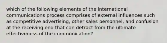 which of the following elements of the international communications process comprises of external influences such as competitive advertising, other sales personnel, and confusion at the receiving end that can detract from the ultimate effectiveness of the communication?