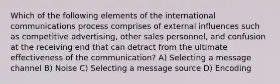 Which of the following elements of the international communications process comprises of external influences such as competitive advertising, other sales personnel, and confusion at the receiving end that can detract from the ultimate effectiveness of the communication? A) Selecting a message channel B) Noise C) Selecting a message source D) Encoding