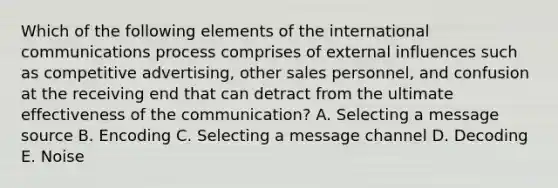 Which of the following elements of the international communications process comprises of external influences such as competitive advertising, other sales personnel, and confusion at the receiving end that can detract from the ultimate effectiveness of the communication? A. Selecting a message source B. Encoding C. Selecting a message channel D. Decoding E. Noise