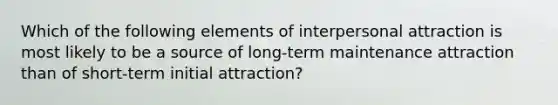 Which of the following elements of <a href='https://www.questionai.com/knowledge/kXPZJa6ksZ-interpersonal-attraction' class='anchor-knowledge'>interpersonal attraction</a> is most likely to be a source of long-term maintenance attraction than of short-term initial attraction?