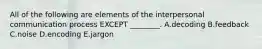 All of the following are elements of the interpersonal communication process EXCEPT​ ________. A.decoding B.feedback C.noise D.encoding E.jargon