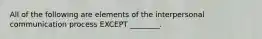 All of the following are elements of the interpersonal communication process EXCEPT​ ________.