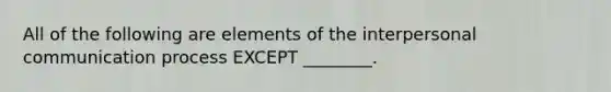 All of the following are elements of the <a href='https://www.questionai.com/knowledge/kYcZI9dsWF-interpersonal-communication' class='anchor-knowledge'>interpersonal communication</a> process EXCEPT​ ________.