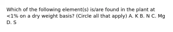 Which of the following element(s) is/are found in the plant at <1% on a dry weight basis? (Circle all that apply) A. K B. N C. Mg D. S