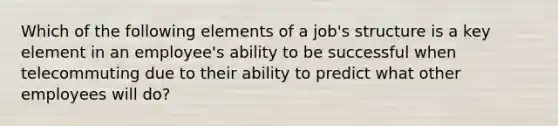 Which of the following elements of a​ job's structure is a key element in an​ employee's ability to be successful when telecommuting due to their ability to predict what other employees will​ do?