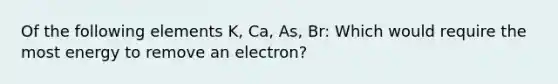 Of the following elements K, Ca, As, Br: Which would require the most energy to remove an electron?