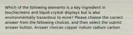 Which of the following elements is a key ingredient in touchscreens and liquid crystal displays but is also environmentally hazardous to mine? Please choose the correct answer from the following choices, and then select the submit answer button. Answer choices copper indium radium carbon