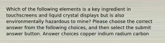 Which of the following elements is a key ingredient in touchscreens and liquid crystal displays but is also environmentally hazardous to mine? Please choose the correct answer from the following choices, and then select the submit answer button. Answer choices copper indium radium carbon