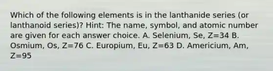 Which of the following elements is in the lanthanide series (or lanthanoid series)? Hint: The name, symbol, and atomic number are given for each answer choice. A. Selenium, Se, Z=34 B. Osmium, Os, Z=76 C. Europium, Eu, Z=63 D. Americium, Am, Z=95