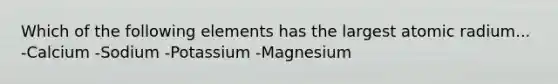 Which of the following elements has the largest atomic radium... -Calcium -Sodium -Potassium -Magnesium