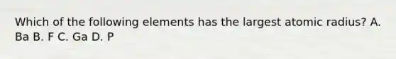 Which of the following elements has the largest atomic radius? A. Ba B. F C. Ga D. P