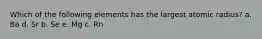Which of the following elements has the largest atomic radius? a. Ba d. Sr b. Se e. Mg c. Rn