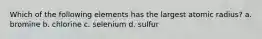 Which of the following elements has the largest atomic radius? a. bromine b. chlorine c. selenium d. sulfur