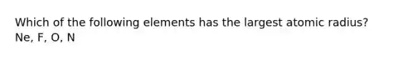 Which of the following elements has the largest atomic radius? Ne, F, O, N