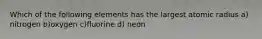 Which of the following elements has the largest atomic radius a) nitrogen b)oxygen c)fluorine d) neon