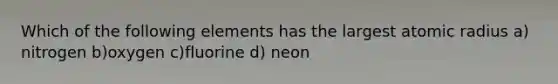 Which of the following elements has the largest atomic radius a) nitrogen b)oxygen c)fluorine d) neon