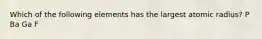 Which of the following elements has the largest atomic radius? P Ba Ga F